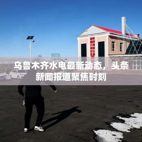 乌鲁木齐水电最新动态，头条新闻报道聚焦时刻
