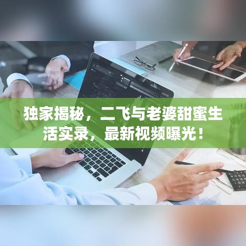 独家揭秘，二飞与老婆甜蜜生活实录，最新视频曝光！