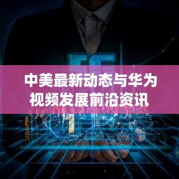 中美最新动态与华为视频发展前沿资讯