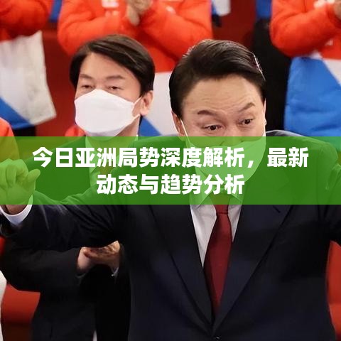 今日亚洲局势深度解析，最新动态与趋势分析
