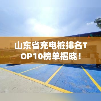 山东省充电桩排名TOP10榜单揭晓！