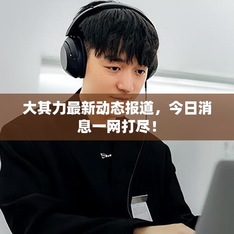 大其力最新动态报道，今日消息一网打尽！